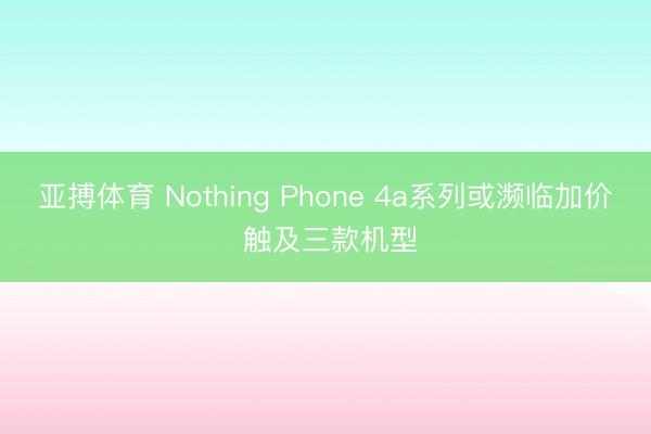 亚搏体育 Nothing Phone 4a系列或濒临加价 触及三款机型
