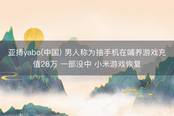 亚搏yabo(中国) 男人称为抽手机在哺养游戏充值28万 一部没中 小米游戏恢复