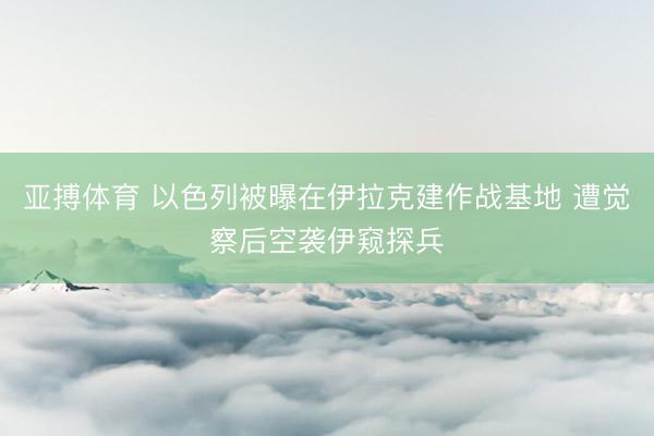 亚搏体育 以色列被曝在伊拉克建作战基地 遭觉察后空袭伊窥探兵