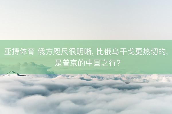 亚搏体育 俄方咫尺很明晰， 比俄乌干戈更热切的， 是普京的中国之行?