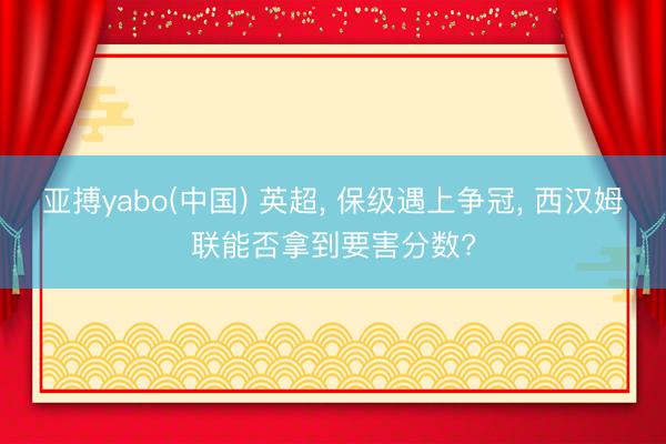 亚搏yabo(中国) 英超， 保级遇上争冠， 西汉姆联能否拿到要害分数?