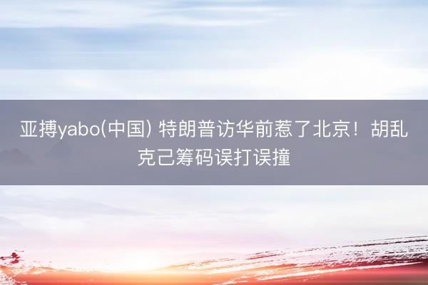 亚搏yabo(中国) 特朗普访华前惹了北京！胡乱克己筹码误打误撞