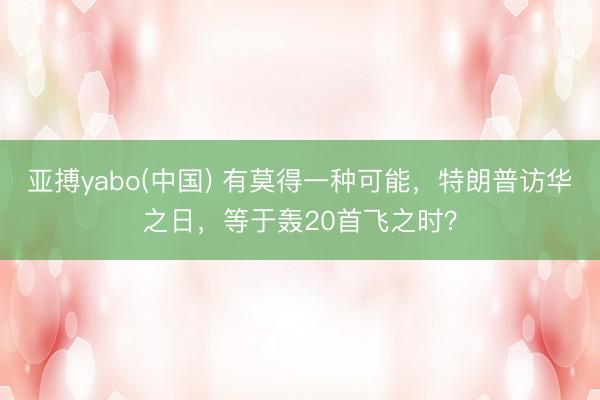 亚搏yabo(中国) 有莫得一种可能，特朗普访华之日，等于轰20首飞之时？