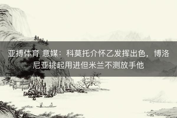 亚搏体育 意媒：科莫托介怀乙发挥出色，博洛尼亚挑起用进但米兰不测放手他