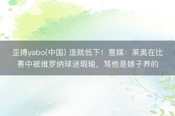 亚搏yabo(中国) 造就低下！意媒：莱奥在比赛中被维罗纳球迷瑕瑜，骂他是婊子养的