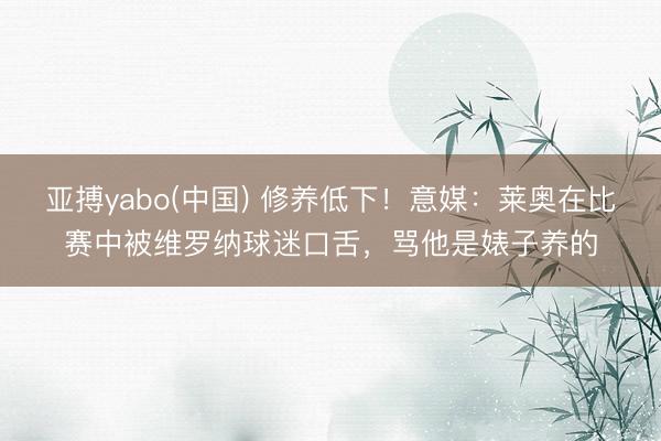 亚搏yabo(中国) 修养低下!意媒:莱奥在比赛中被维罗纳球迷口舌,骂他是婊子养的