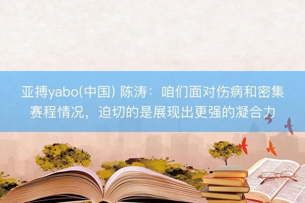 亚搏yabo(中国) 陈涛：咱们面对伤病和密集赛程情况，迫切的是展现出更强的凝合力