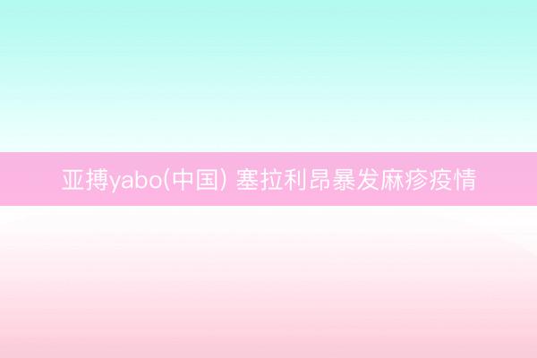 亚搏yabo(中国) 塞拉利昂暴发麻疹疫情