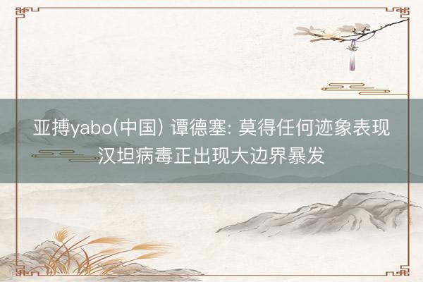 亚搏yabo(中国) 谭德塞: 莫得任何迹象表现汉坦病毒正出现大边界暴发