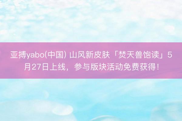 亚搏yabo(中国) 山风新皮肤「焚天兽饱读」5月27日上线，参与版块活动免费获得！