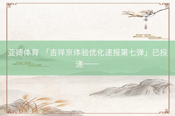 亚搏体育 「吉祥京体验优化速报第七弹」已投递——