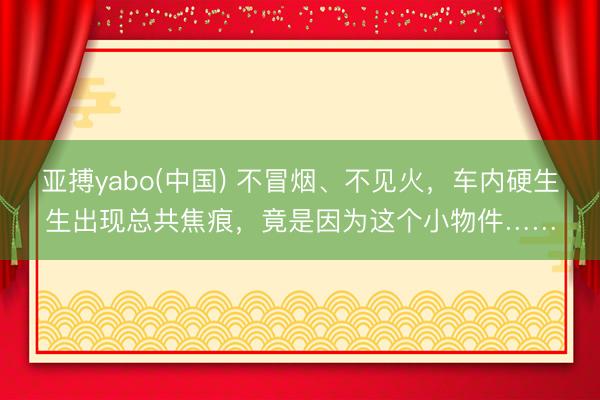 亚搏yabo(中国) 不冒烟、不见火,车内硬生生出现总共焦痕,竟是因为这个小物件……