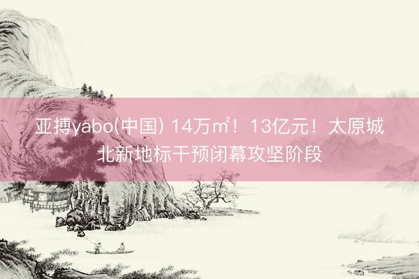 亚搏yabo(中国) 14万㎡！13亿元！太原城北新地标干预闭幕攻坚阶段