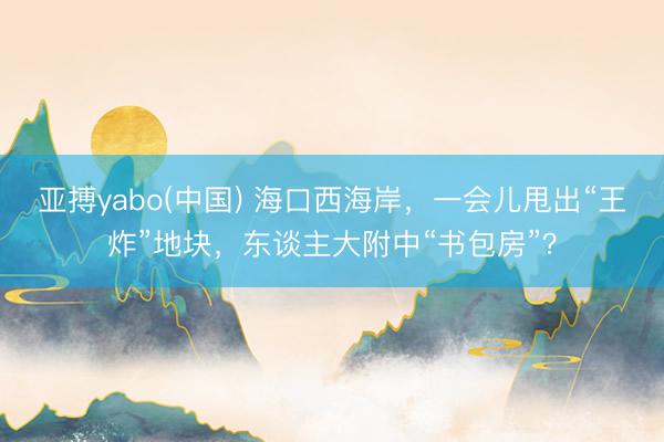 亚搏yabo(中国) 海口西海岸，一会儿甩出“王炸”地块，东谈主大附中“书包房”？