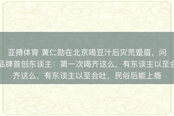 亚搏体育 黄仁勋在北京喝豆汁后灾荒蹙眉，问“这是什么东西”，品牌首创东谈主：第一次喝齐这么，有东谈主以至会吐，民俗后能上瘾