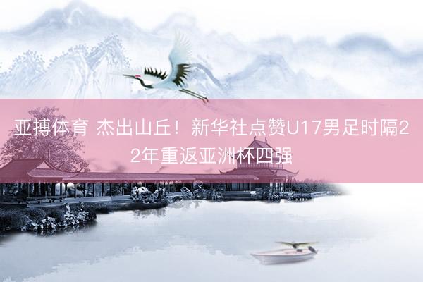亚搏体育 杰出山丘！新华社点赞U17男足时隔22年重返亚洲杯四强