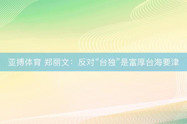 亚搏体育 郑丽文：反对“台独”是富厚台海要津