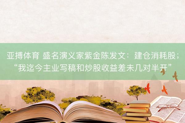 亚搏体育 盛名演义家紫金陈发文：建仓消耗股；“我迄今主业写稿和炒股收益差未几对半开”