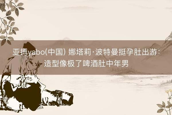 亚搏yabo(中国) 娜塔莉·波特曼挺孕肚出游：造型像极了啤酒肚中年男