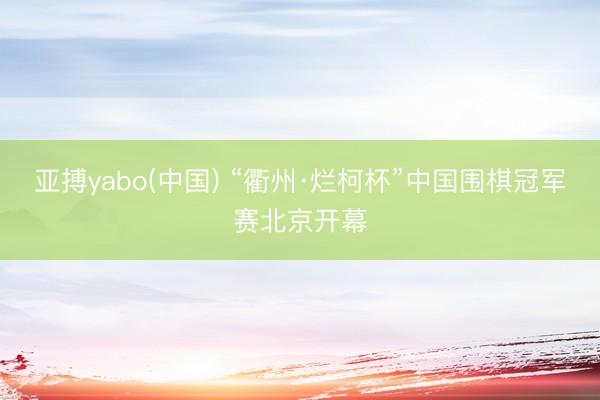 亚搏yabo(中国) “衢州·烂柯杯”中国围棋冠军赛北京开幕