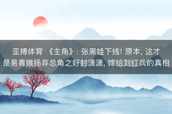 亚搏体育 《主角》: 张黑娃下线! 原本， 这才是易青娥扬弃总角之好封潇潇， 嫁给刘红兵的真相