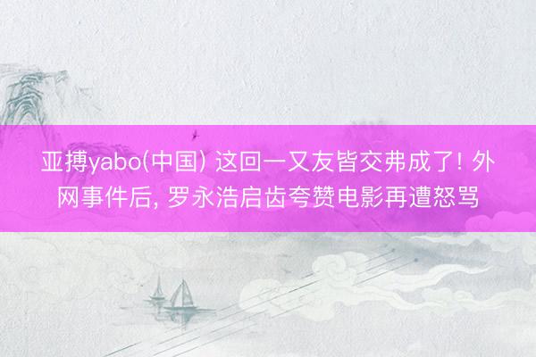 亚搏yabo(中国) 这回一又友皆交弗成了! 外网事件后， 罗永浩启齿夸赞电影再遭怒骂