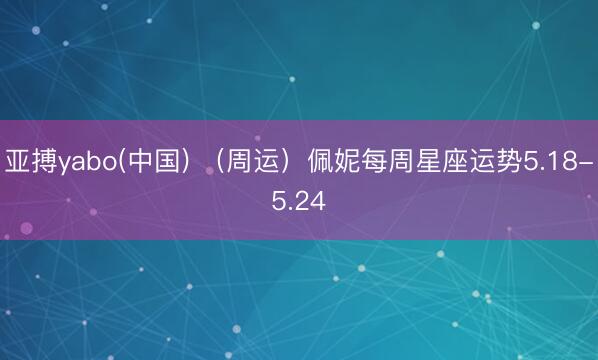 亚搏yabo(中国) （周运）佩妮每周星座运势5.18-5.24