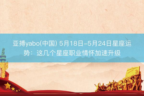 亚搏yabo(中国) 5月18日-5月24日星座运势：这几个星座职业情怀加速升级