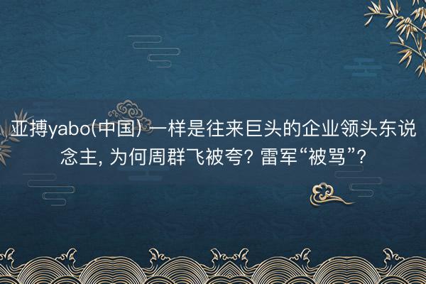 亚搏yabo(中国) 一样是往来巨头的企业领头东说念主， 为何周群飞被夸? 雷军“被骂”?