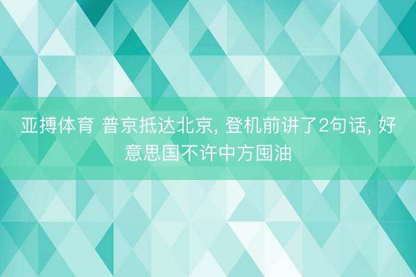 亚搏体育 普京抵达北京， 登机前讲了2句话， 好意思国不许中方囤油