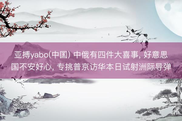 亚搏yabo(中国) 中俄有四件大喜事， 好意思国不安好心， 专挑普京访华本日试射洲际导弹