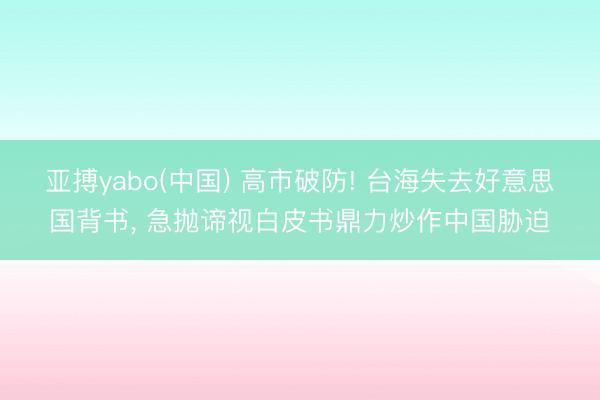 亚搏yabo(中国) 高市破防! 台海失去好意思国背书， 急抛谛视白皮书鼎力炒作中国胁迫