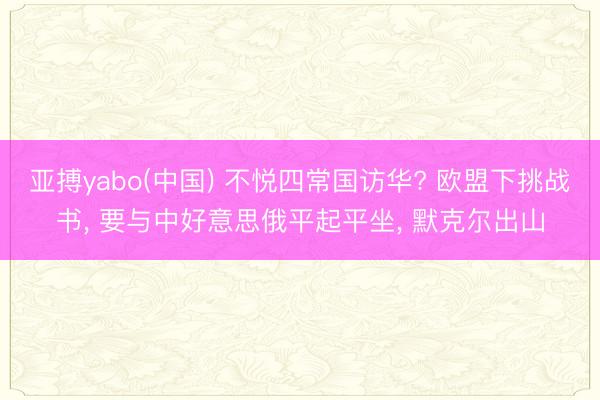 亚搏yabo(中国) 不悦四常国访华? 欧盟下挑战书， 要与中好意思俄平起平坐， 默克尔出山