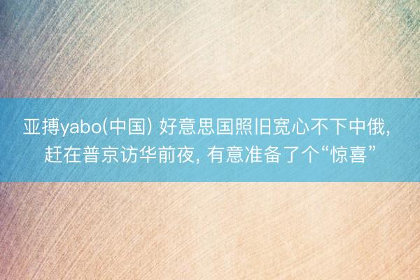 亚搏yabo(中国) 好意思国照旧宽心不下中俄， 赶在普京访华前夜， 有意准备了个“惊喜”