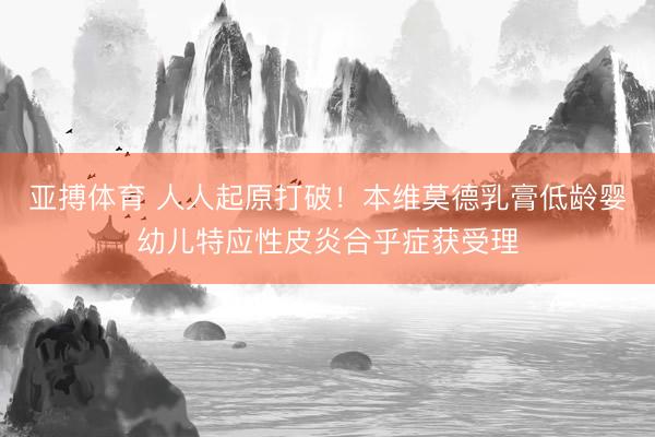 亚搏体育 人人起原打破！本维莫德乳膏低龄婴幼儿特应性皮炎合乎症获受理
