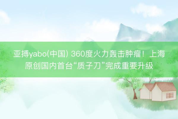 亚搏yabo(中国) 360度火力轰击肿瘤!上海原创国内首台“质子刀”完成重要升级