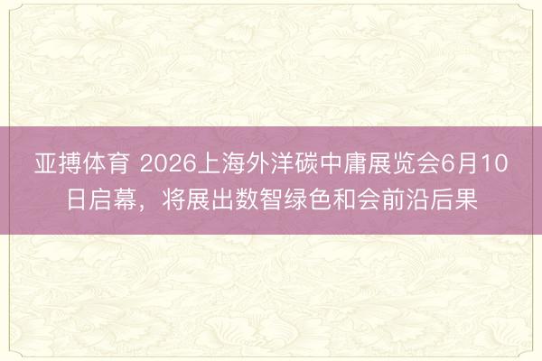 亚搏体育 2026上海外洋碳中庸展览会6月10日启幕，将展出数智绿色和会前沿后果