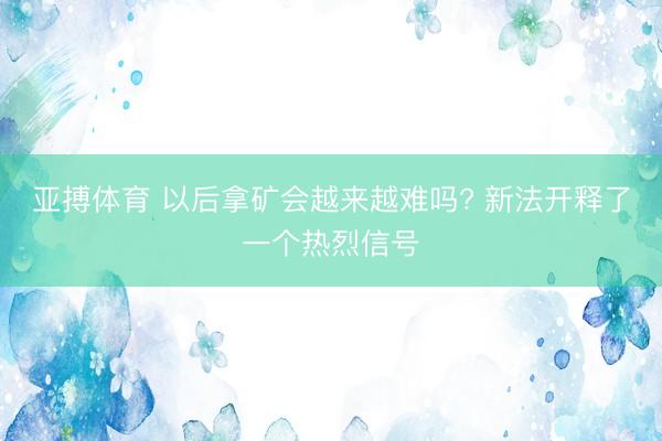 亚搏体育 以后拿矿会越来越难吗? 新法开释了一个热烈信号