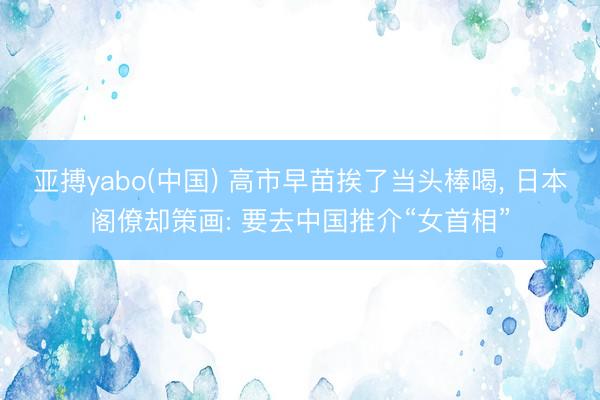 亚搏yabo(中国) 高市早苗挨了当头棒喝， 日本阁僚却策画: 要去中国推介“女首相”