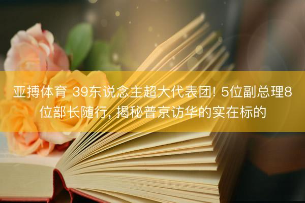 亚搏体育 39东说念主超大代表团! 5位副总理8位部长随行， 揭秘普京访华的实在标的