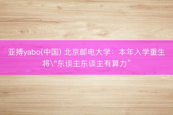亚搏yabo(中国) 北京邮电大学:本年入学重生将