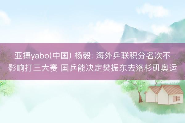 亚搏yabo(中国) 杨毅: 海外乒联积分名次不影响打三大赛 国乒能决定樊振东去洛杉矶奥运