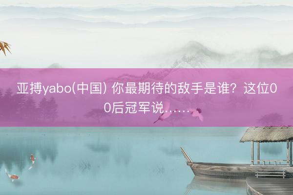 亚搏yabo(中国) 你最期待的敌手是谁？这位00后冠军说……