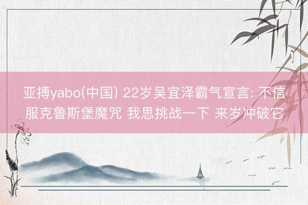 亚搏yabo(中国) 22岁吴宜泽霸气宣言: 不信服克鲁斯堡魔咒 我思挑战一下 来岁冲破它