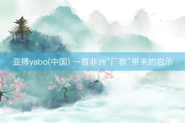 亚搏yabo(中国) 一首非洲“厂歌”带来的启示