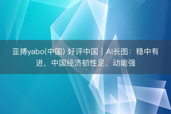 亚搏yabo(中国) 好评中国｜AI长图：稳中有进，<a href=