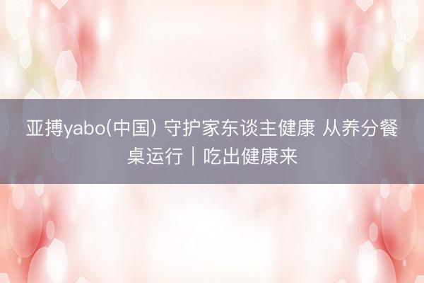 亚搏yabo(中国) 守护家东谈主健康 从养分餐桌运行｜吃出健康来