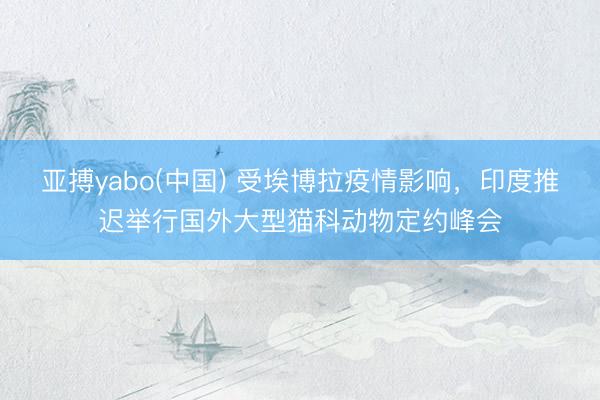 亚搏yabo(中国) 受埃博拉疫情影响，印度推迟举行国外大型猫科动物定约峰会