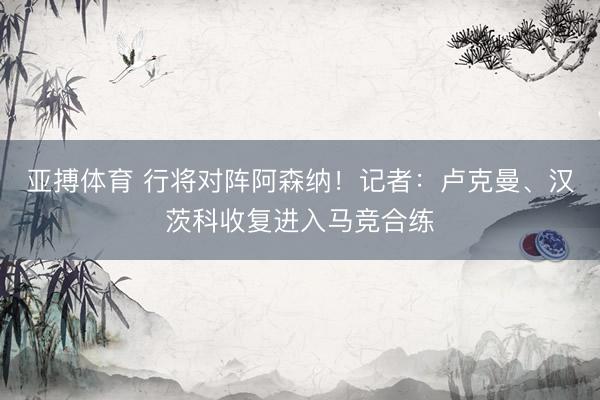 亚搏体育 行将对阵阿森纳!记者:卢克曼、汉茨科收复进入马竞合练