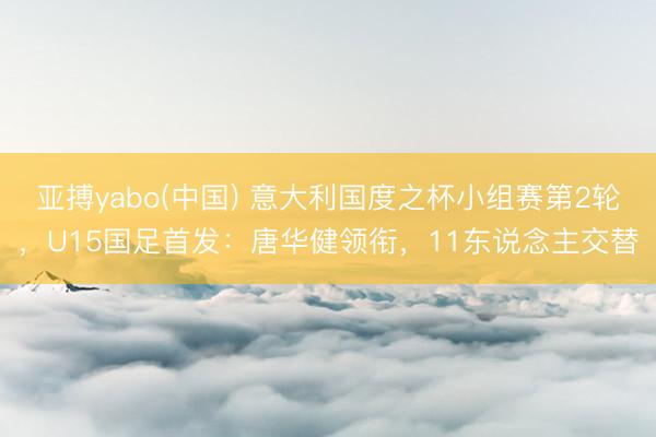 亚搏yabo(中国) 意大利国度之杯小组赛第2轮，U15国足首发：唐华健领衔，<a href=